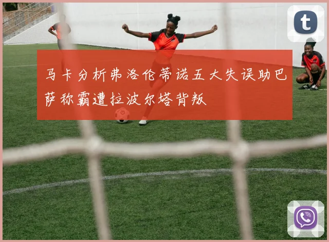 马卡分析弗洛伦蒂诺五大失误助巴萨称霸遭拉波尔塔背叛