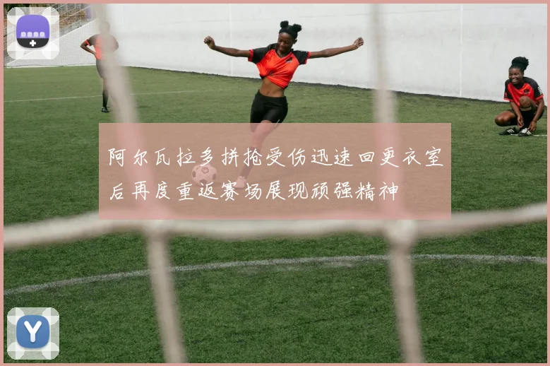 阿尔瓦拉多拼抢受伤迅速回更衣室后再度重返赛场展现顽强精神