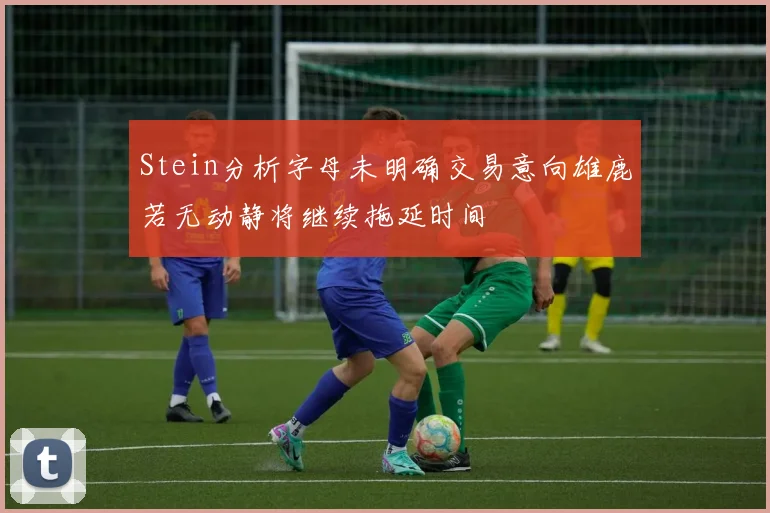 Stein分析字母未明确交易意向雄鹿若无动静将继续拖延时间