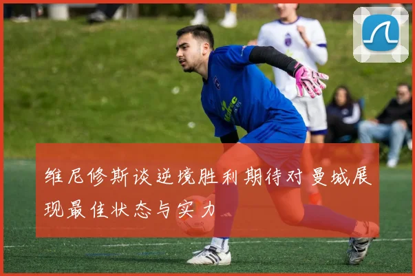 维尼修斯谈逆境胜利期待对曼城展现最佳状态与实力