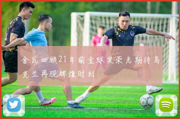 舍瓦回顾21年前金球奖荣光期待乌克兰再现辉煌时刻