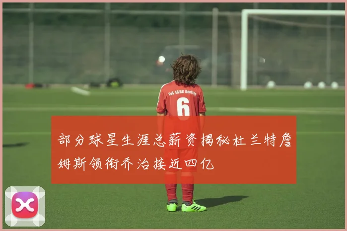 部分球星生涯总薪资揭秘杜兰特詹姆斯领衔乔治接近四亿