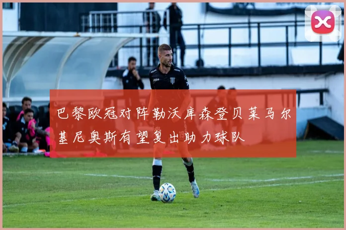 巴黎欧冠对阵勒沃库森登贝莱马尔基尼奥斯有望复出助力球队