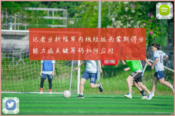 记者分析绿军内线短板西蒙斯得分能力成关键筹码如何应对