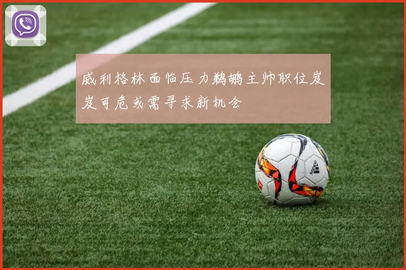 威利格林面临压力鹈鹕主帅职位岌岌可危或需寻求新机会