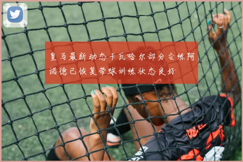皇马最新动态卡瓦哈尔部分合练阿诺德已恢复带球训练状态良好