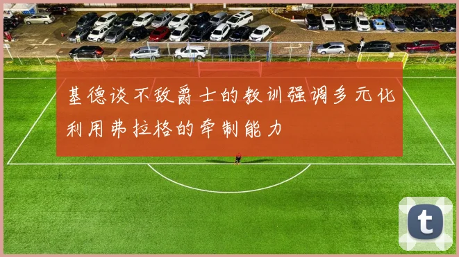 基德谈不敌爵士的教训强调多元化利用弗拉格的牵制能力