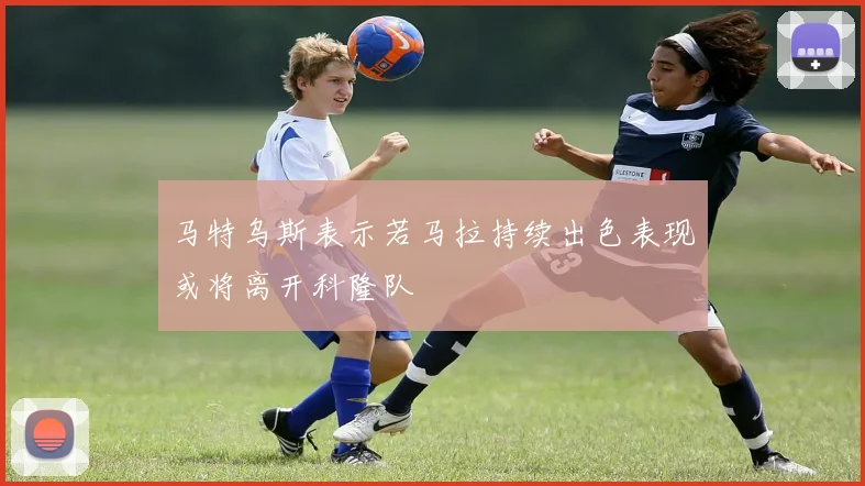 马特乌斯表示若马拉持续出色表现或将离开科隆队