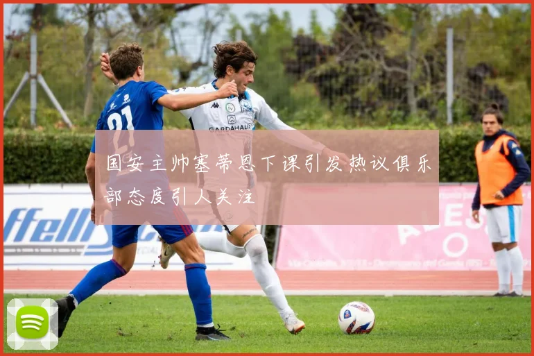 国安主帅塞蒂恩下课引发热议俱乐部态度引人关注