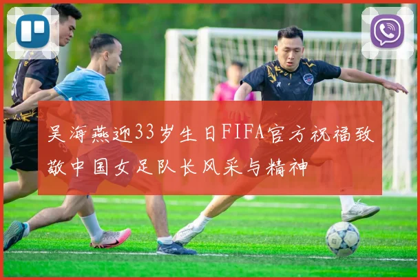 吴海燕迎33岁生日FIFA官方祝福致敬中国女足队长风采与精神