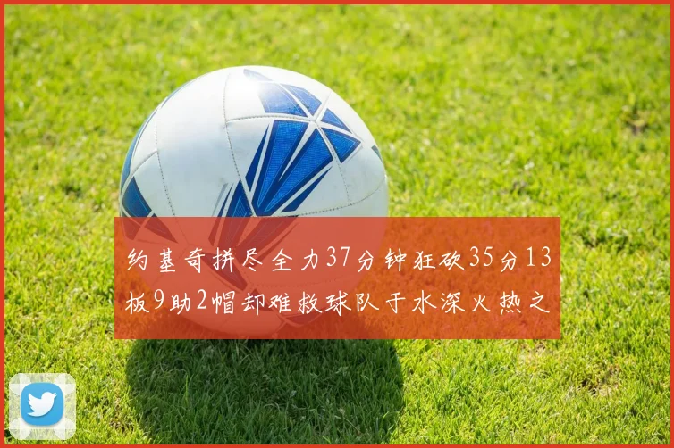 约基奇拼尽全力37分钟狂砍35分13板9助2帽却难救球队于水深火热之中
