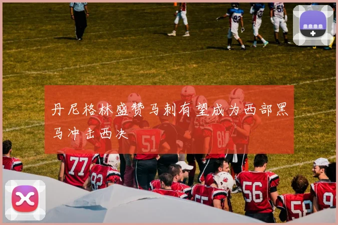 丹尼格林盛赞马刺有望成为西部黑马冲击西决