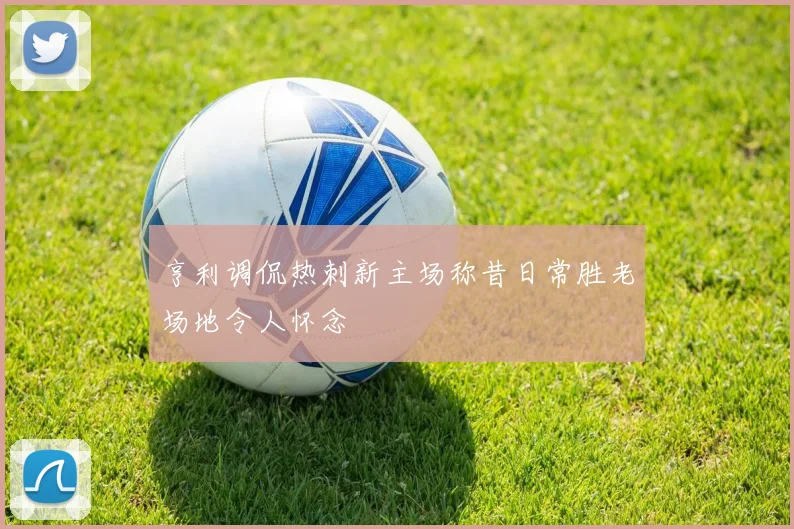 亨利调侃热刺新主场称昔日常胜老场地令人怀念