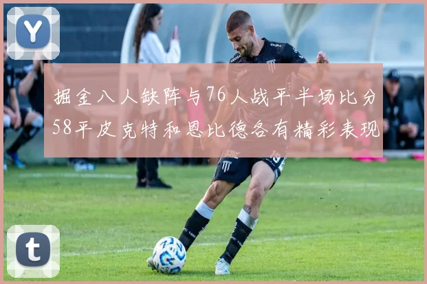 掘金八人缺阵与76人战平半场比分58平皮克特和恩比德各有精彩表现