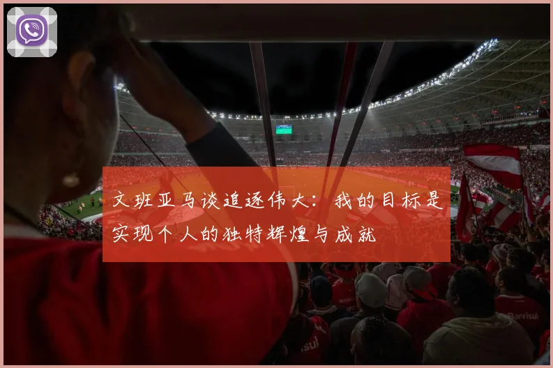 文班亚马谈追逐伟大：我的目标是实现个人的独特辉煌与成就