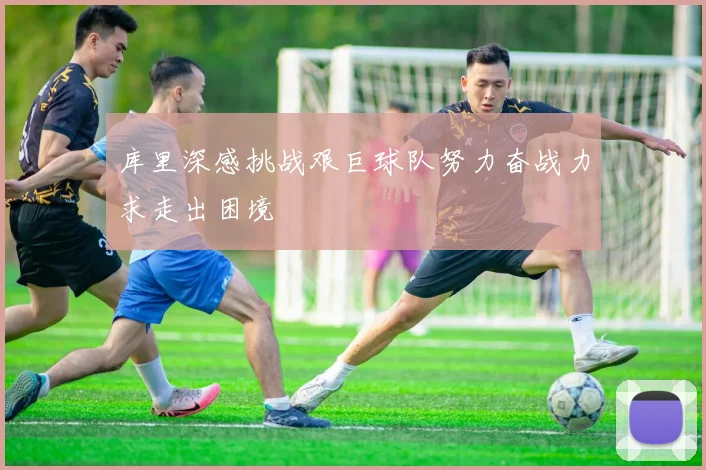 库里深感挑战艰巨球队努力奋战力求走出困境