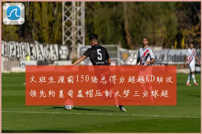 文班生涯前150场总得分超越KD助攻领先约基奇盖帽压制大梦三分球超越库里