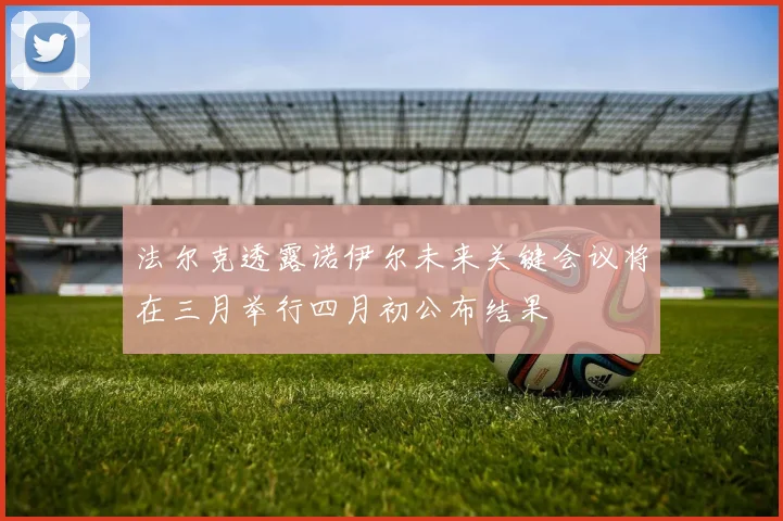 法尔克透露诺伊尔未来关键会议将在三月举行四月初公布结果