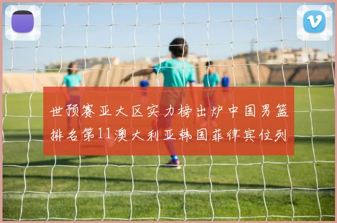 世预赛亚大区实力榜出炉中国男篮排名第11澳大利亚韩国菲律宾位列前三