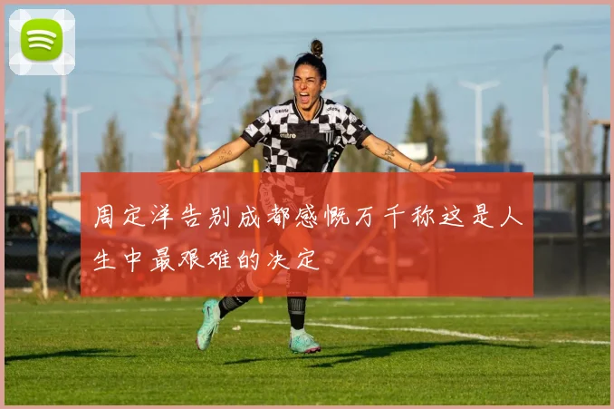 周定洋告别成都感慨万千称这是人生中最艰难的决定