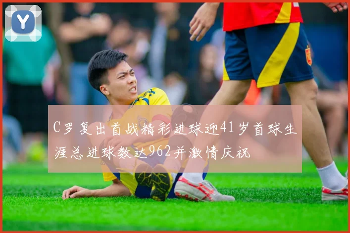 C罗复出首战精彩进球迎41岁首球生涯总进球数达962并激情庆祝