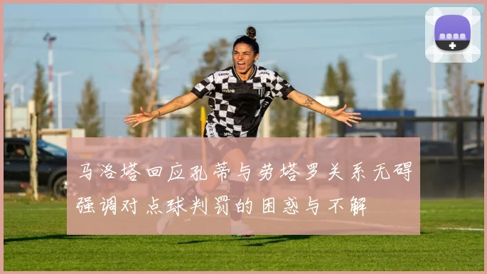 马洛塔回应孔蒂与劳塔罗关系无碍强调对点球判罚的困惑与不解