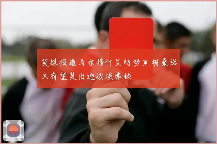 英媒报道马尔穆什艾特努里胡桑诺夫有望复出迎战埃弗顿