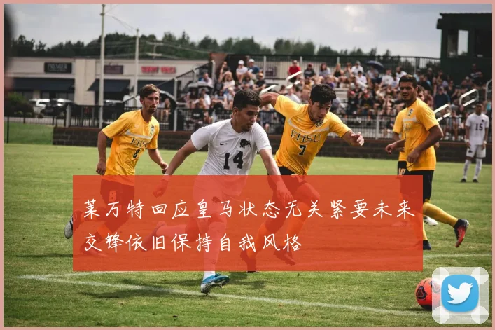 莱万特回应皇马状态无关紧要未来交锋依旧保持自我风格
