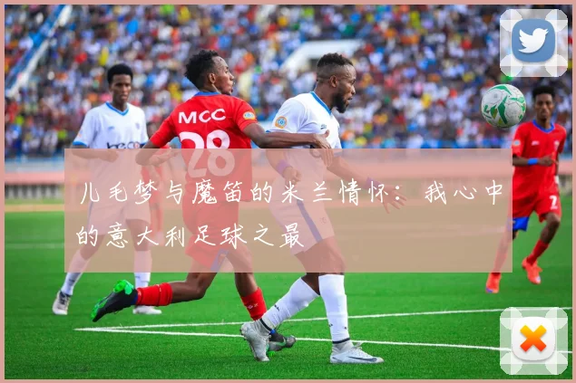 儿毛梦与魔笛的米兰情怀：我心中的意大利足球之最